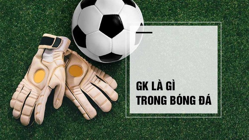GK trong bóng đá là gì? Nhiệm vụ vai trò và những thông tin thú vị